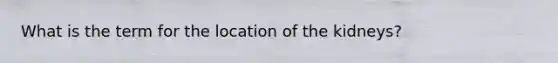 What is the term for the location of the kidneys?