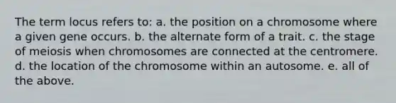 The term locus refers to: a. the position on a chromosome where a given gene occurs. b. the alternate form of a trait. c. the stage of meiosis when chromosomes are connected at the centromere. d. the location of the chromosome within an autosome. e. all of the above.