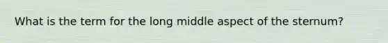What is the term for the long middle aspect of the sternum?