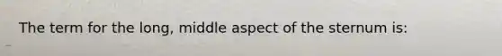 The term for the long, middle aspect of the sternum is: