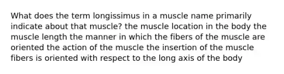 What does the term longissimus in a muscle name primarily indicate about that muscle? the muscle location in the body the muscle length the manner in which the fibers of the muscle are oriented the action of the muscle the insertion of the muscle fibers is oriented with respect to the long axis of the body