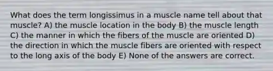 What does the term longissimus in a muscle name tell about that muscle? A) the muscle location in the body B) the muscle length C) the manner in which the fibers of the muscle are oriented D) the direction in which the muscle fibers are oriented with respect to the long axis of the body E) None of the answers are correct.