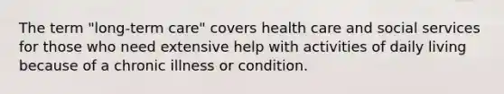 The term "long-term care" covers health care and social services for those who need extensive help with activities of daily living because of a chronic illness or condition.