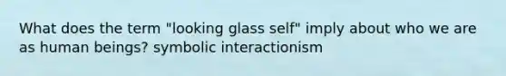 What does the term "looking glass self" imply about who we are as human beings? symbolic interactionism