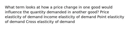 What term looks at how a price change in one good would influence the quantity demanded in another good? Price elasticity of demand Income elasticity of demand Point elasticity of demand Cross elasticity of demand