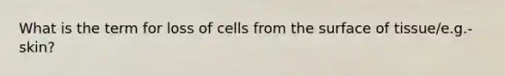 What is the term for loss of cells from the surface of tissue/e.g.-skin?