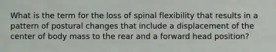 What is the term for the loss of spinal flexibility that results in a pattern of postural changes that include a displacement of the center of body mass to the rear and a forward head position?