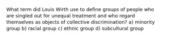 What term did Louis Wirth use to define groups of people who are singled out for unequal treatment and who regard themselves as objects of collective discrimination? a) minority group b) racial group c) ethnic group d) subcultural group