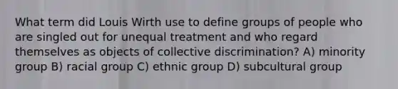 What term did Louis Wirth use to define groups of people who are singled out for unequal treatment and who regard themselves as objects of collective discrimination? A) minority group B) racial group C) ethnic group D) subcultural group