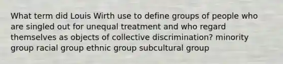 What term did Louis Wirth use to define groups of people who are singled out for unequal treatment and who regard themselves as objects of collective discrimination? minority group racial group ethnic group subcultural group