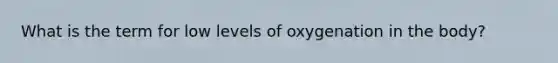 What is the term for low levels of oxygenation in the body?