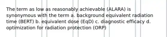 The term as low as reasonably achievable (ALARA) is synonymous with the term a. background equivalent radiation time (BERT) b. equivalent dose (EqD) c. diagnostic efficacy d. optimization for radiation protection (ORP)