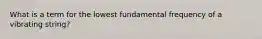 What is a term for the lowest fundamental frequency of a vibrating string?