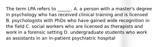 The term LPA refers to ______. A. a person with a master's degree in psychology who has received clinical training and is licensed B. psychologists with PhDs who have gained wide recognition in the field C. social workers who are licensed as therapists and work in a forensic setting D. undergraduate students who work as assistants in an in-patient psychiatric hospital