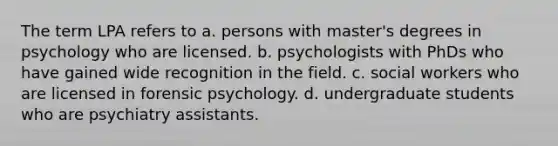 The term LPA refers to a. persons with master's degrees in psychology who are licensed. b. psychologists with PhDs who have gained wide recognition in the field. c. social workers who are licensed in forensic psychology. d. undergraduate students who are psychiatry assistants.