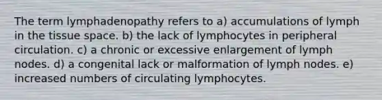 The term lymphadenopathy refers to a) accumulations of lymph in the tissue space. b) the lack of lymphocytes in peripheral circulation. c) a chronic or excessive enlargement of lymph nodes. d) a congenital lack or malformation of lymph nodes. e) increased numbers of circulating lymphocytes.