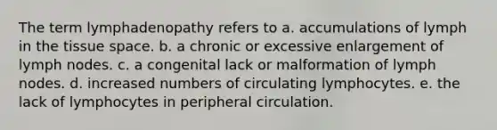 The term lymphadenopathy refers to a. accumulations of lymph in the tissue space. b. a chronic or excessive enlargement of lymph nodes. c. a congenital lack or malformation of lymph nodes. d. increased numbers of circulating lymphocytes. e. the lack of lymphocytes in peripheral circulation.