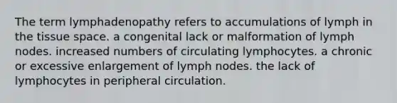 The term lymphadenopathy refers to accumulations of lymph in the tissue space. a congenital lack or malformation of lymph nodes. increased numbers of circulating lymphocytes. a chronic or excessive enlargement of lymph nodes. the lack of lymphocytes in peripheral circulation.