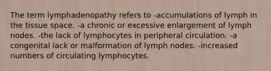 The term lymphadenopathy refers to -accumulations of lymph in the tissue space. -a chronic or excessive enlargement of lymph nodes. -the lack of lymphocytes in peripheral circulation. -a congenital lack or malformation of lymph nodes. -increased numbers of circulating lymphocytes.