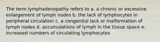 The term lymphadenopathy refers to a. a chronic or excessive enlargement of lymph nodes b. the lack of lymphocytes in peripheral circulation c. a congenital lack or malformation of lymph nodes d. accumulations of lymph in the tissue space e. increased numbers of circulating lymphocytes