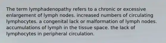 The term lymphadenopathy refers to a chronic or excessive enlargement of lymph nodes. increased numbers of circulating lymphocytes. a congenital lack or malformation of lymph nodes. accumulations of lymph in the tissue space. the lack of lymphocytes in peripheral circulation.