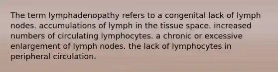 The term lymphadenopathy refers to a congenital lack of lymph nodes. accumulations of lymph in the tissue space. increased numbers of circulating lymphocytes. a chronic or excessive enlargement of lymph nodes. the lack of lymphocytes in peripheral circulation.