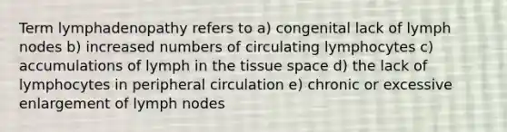 Term lymphadenopathy refers to a) congenital lack of lymph nodes b) increased numbers of circulating lymphocytes c) accumulations of lymph in the tissue space d) the lack of lymphocytes in peripheral circulation e) chronic or excessive enlargement of lymph nodes