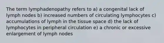 The term lymphadenopathy refers to a) a congenital lack of lymph nodes b) increased numbers of circulating lymphocytes c) accumulations of lymph in the tissue space d) the lack of lymphocytes in peripheral circulation e) a chronic or excessive enlargement of lymph nodes