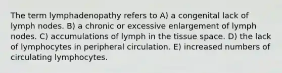 The term lymphadenopathy refers to A) a congenital lack of lymph nodes. B) a chronic or excessive enlargement of lymph nodes. C) accumulations of lymph in the tissue space. D) the lack of lymphocytes in peripheral circulation. E) increased numbers of circulating lymphocytes.