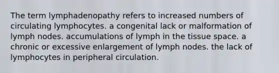 The term lymphadenopathy refers to increased numbers of circulating lymphocytes. a congenital lack or malformation of lymph nodes. accumulations of lymph in the tissue space. a chronic or excessive enlargement of lymph nodes. the lack of lymphocytes in peripheral circulation.