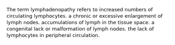 The term lymphadenopathy refers to increased numbers of circulating lymphocytes. a chronic or excessive enlargement of lymph nodes. accumulations of lymph in the tissue space. a congenital lack or malformation of lymph nodes. the lack of lymphocytes in peripheral circulation.