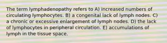 The term lymphadenopathy refers to A) increased numbers of circulating lymphocytes. B) a congenital lack of lymph nodes. C) a chronic or excessive enlargement of lymph nodes. D) the lack of lymphocytes in peripheral circulation. E) accumulations of lymph in the tissue space.