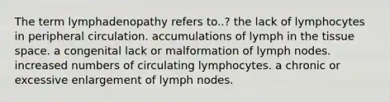 The term lymphadenopathy refers to..? the lack of lymphocytes in peripheral circulation. accumulations of lymph in the tissue space. a congenital lack or malformation of lymph nodes. increased numbers of circulating lymphocytes. a chronic or excessive enlargement of lymph nodes.