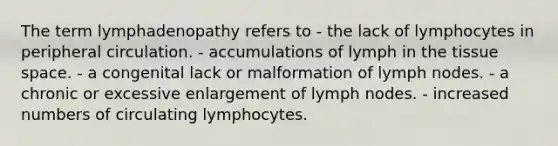 The term lymphadenopathy refers to - the lack of lymphocytes in peripheral circulation. - accumulations of lymph in the tissue space. - a congenital lack or malformation of lymph nodes. - a chronic or excessive enlargement of lymph nodes. - increased numbers of circulating lymphocytes.