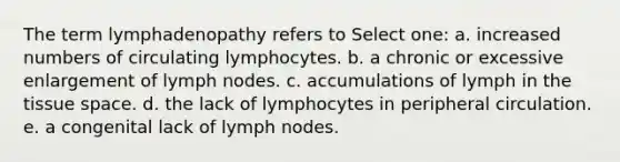 The term lymphadenopathy refers to Select one: a. increased numbers of circulating lymphocytes. b. a chronic or excessive enlargement of lymph nodes. c. accumulations of lymph in the tissue space. d. the lack of lymphocytes in peripheral circulation. e. a congenital lack of lymph nodes.