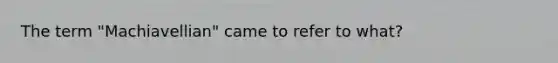 The term "Machiavellian" came to refer to what?