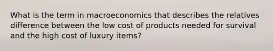 What is the term in macroeconomics that describes the relatives difference between the low cost of products needed for survival and the high cost of luxury items?