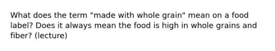 What does the term "made with whole grain" mean on a food label? Does it always mean the food is high in whole grains and fiber? (lecture)