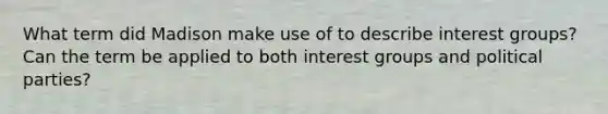 What term did Madison make use of to describe interest groups? Can the term be applied to both interest groups and political parties?