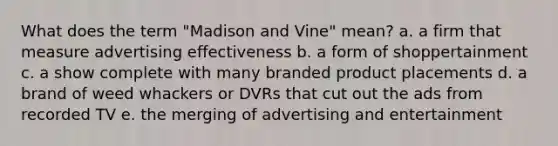 What does the term "Madison and Vine" mean? a. a firm that measure advertising effectiveness b. a form of shoppertainment c. a show complete with many branded product placements d. a brand of weed whackers or DVRs that cut out the ads from recorded TV e. the merging of advertising and entertainment