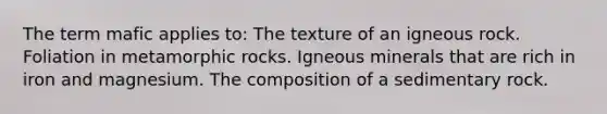 The term mafic applies to: The texture of an igneous rock. Foliation in metamorphic rocks. Igneous minerals that are rich in iron and magnesium. The composition of a sedimentary rock.