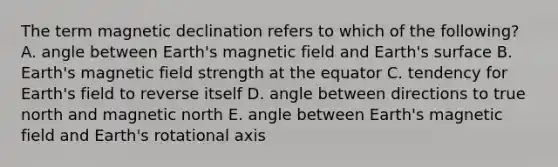 The term magnetic declination refers to which of the following? A. angle between Earth's magnetic field and Earth's surface B. Earth's magnetic field strength at the equator C. tendency for Earth's field to reverse itself D. angle between directions to true north and magnetic north E. angle between Earth's magnetic field and Earth's rotational axis