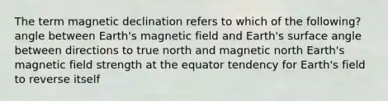 The term magnetic declination refers to which of the following? angle between Earth's magnetic field and Earth's surface angle between directions to true north and magnetic north Earth's magnetic field strength at the equator tendency for Earth's field to reverse itself