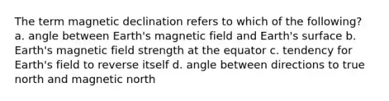 The term magnetic declination refers to which of the following? a. angle between Earth's magnetic field and Earth's surface b. Earth's magnetic field strength at the equator c. tendency for Earth's field to reverse itself d. angle between directions to true north and magnetic north