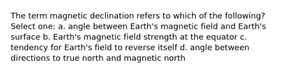 The term magnetic declination refers to which of the following? Select one: a. angle between Earth's magnetic field and Earth's surface b. Earth's magnetic field strength at the equator c. tendency for Earth's field to reverse itself d. angle between directions to true north and magnetic north