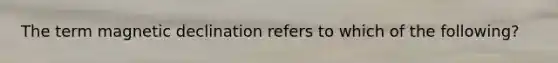 The term magnetic declination refers to which of the following?