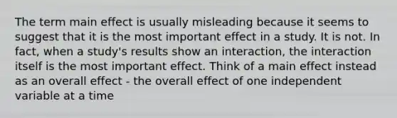 The term main effect is usually misleading because it seems to suggest that it is the most important effect in a study. It is not. In fact, when a study's results show an interaction, the interaction itself is the most important effect. Think of a main effect instead as an overall effect - the overall effect of one independent variable at a time