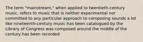 The term "mainstream," when applied to twentieth-century music, refers to music that is neither experimental nor committed to any particular approach to composing sounds a lot like nineteenth-century music has been catalogued by the Library of Congress was composed around the middle of the century has been recorded