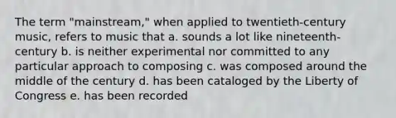 The term "mainstream," when applied to twentieth-century music, refers to music that a. sounds a lot like nineteenth-century b. is neither experimental nor committed to any particular approach to composing c. was composed around the middle of the century d. has been cataloged by the Liberty of Congress e. has been recorded