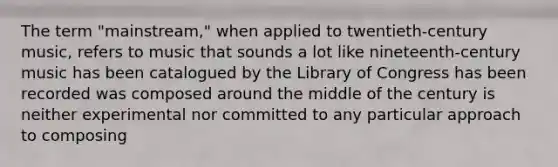 The term "mainstream," when applied to twentieth-century music, refers to music that sounds a lot like nineteenth-century music has been catalogued by the Library of Congress has been recorded was composed around the middle of the century is neither experimental nor committed to any particular approach to composing